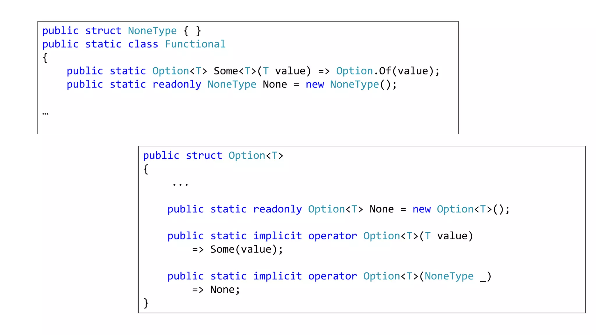 public struct NoneType { }
public static class Functional
{
public static Option<T> Some<T>(T value) => Option.Of(value);
public static readonly NoneType None = new NoneType();
…
public struct Option<T>
{
...
public static readonly Option<T> None = new Option<T>();
public static implicit operator Option<T>(T value)
=> Some(value);
public static implicit operator Option<T>(NoneType _)
=> None;
}
 