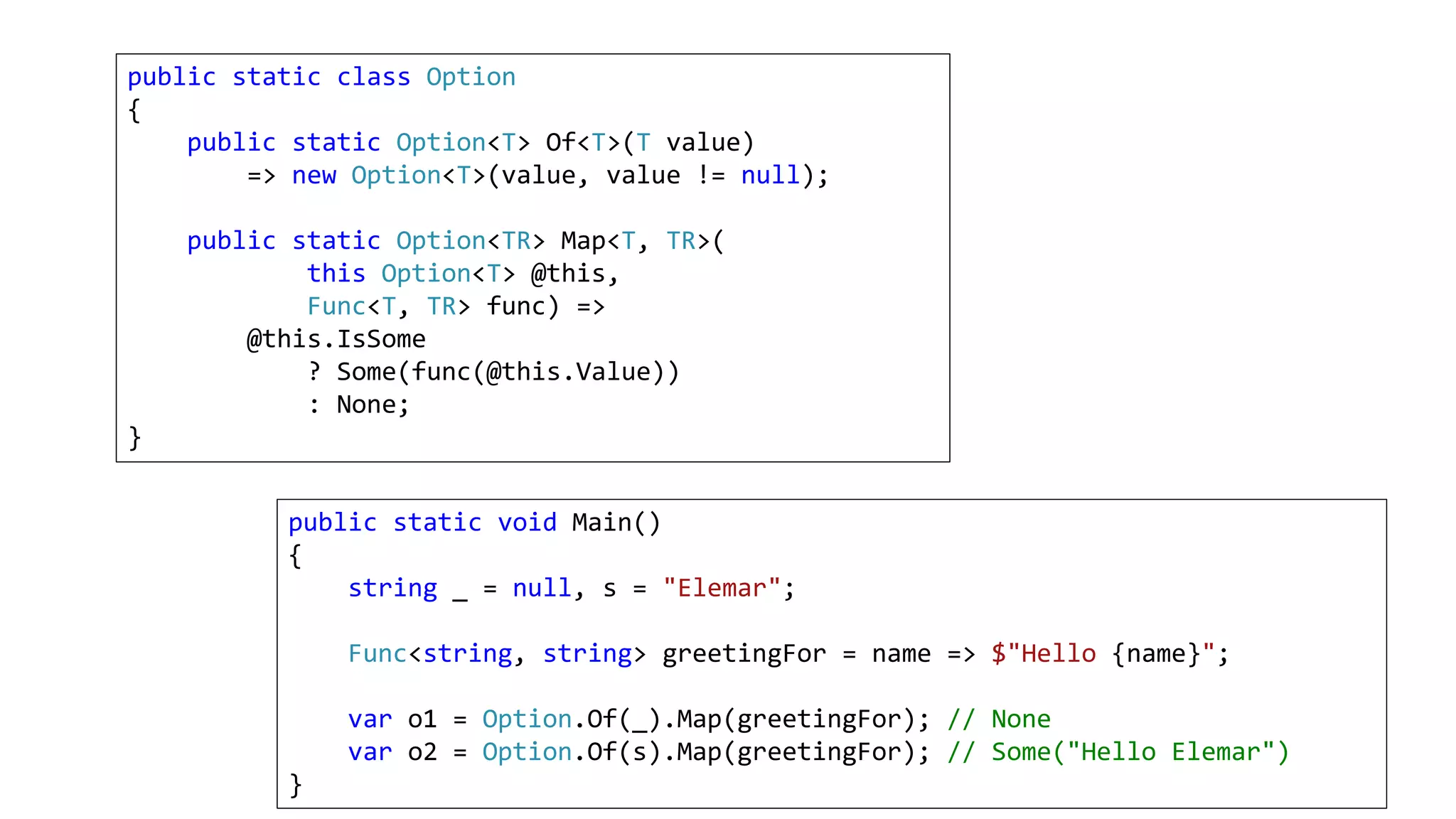 public static class Option
{
public static Option<T> Of<T>(T value)
=> new Option<T>(value, value != null);
public static Option<TR> Map<T, TR>(
this Option<T> @this,
Func<T, TR> func) =>
@this.IsSome
? Some(func(@this.Value))
: None;
}
public static void Main()
{
string _ = null, s = "Elemar";
Func<string, string> greetingFor = name => $"Hello {name}";
var o1 = Option.Of(_).Map(greetingFor); // None
var o2 = Option.Of(s).Map(greetingFor); // Some("Hello Elemar")
}
 