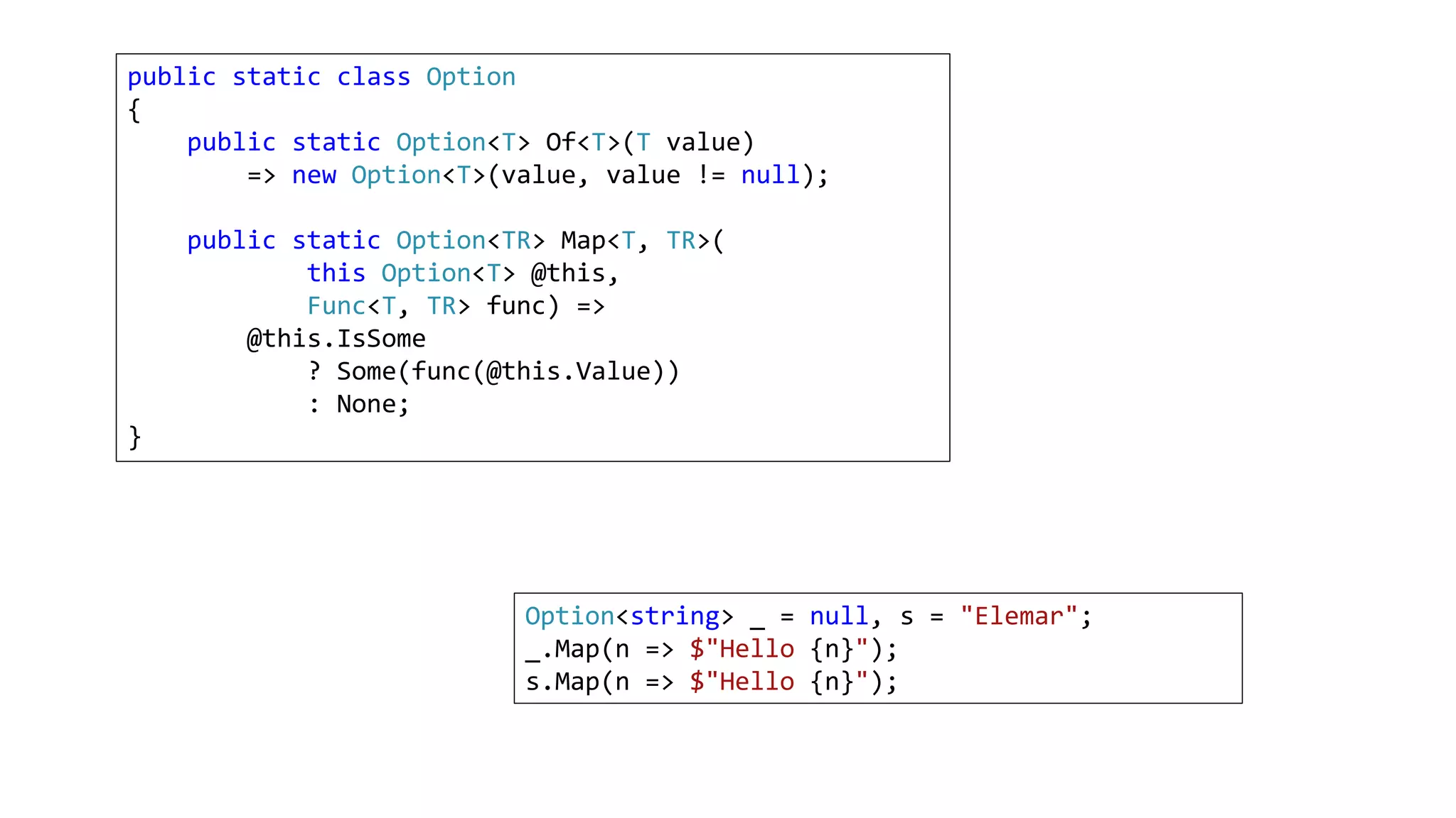 public static class Option
{
public static Option<T> Of<T>(T value)
=> new Option<T>(value, value != null);
public static Option<TR> Map<T, TR>(
this Option<T> @this,
Func<T, TR> func) =>
@this.IsSome
? Some(func(@this.Value))
: None;
}
Option<string> _ = null, s = "Elemar";
_.Map(n => $"Hello {n}");
s.Map(n => $"Hello {n}");
 