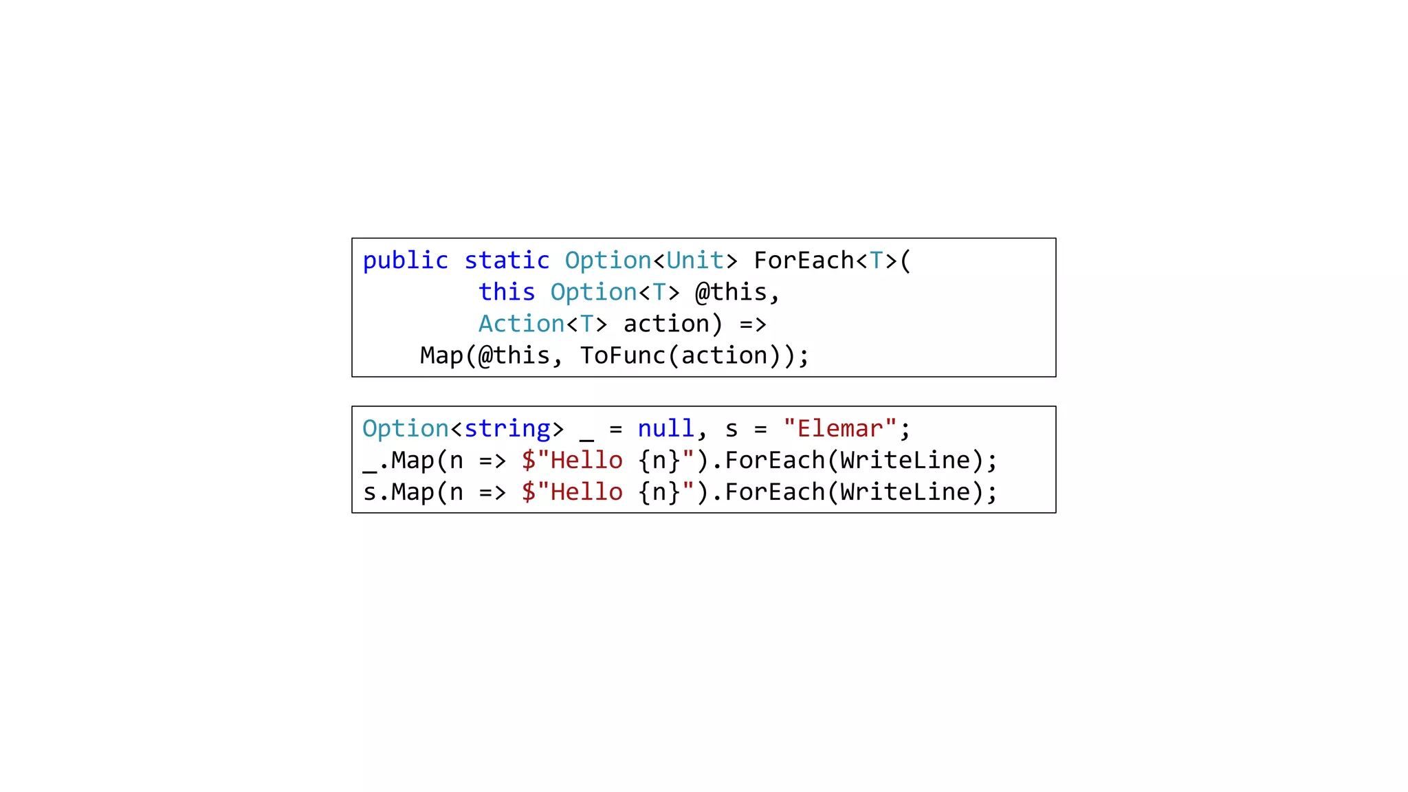 public static Option<Unit> ForEach<T>(
this Option<T> @this,
Action<T> action) =>
Map(@this, ToFunc(action));
Option<string> _ = null, s = "Elemar";
_.Map(n => $"Hello {n}").ForEach(WriteLine);
s.Map(n => $"Hello {n}").ForEach(WriteLine);
 