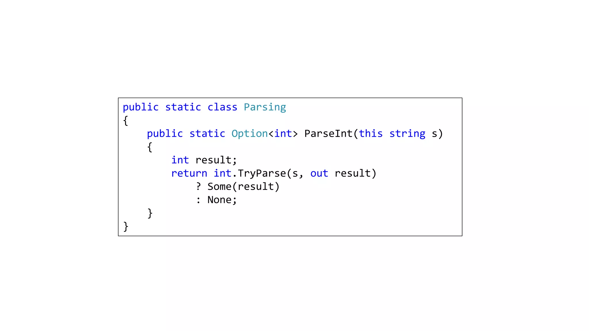 public static class Parsing
{
public static Option<int> ParseInt(this string s)
{
int result;
return int.TryParse(s, out result)
? Some(result)
: None;
}
}
 