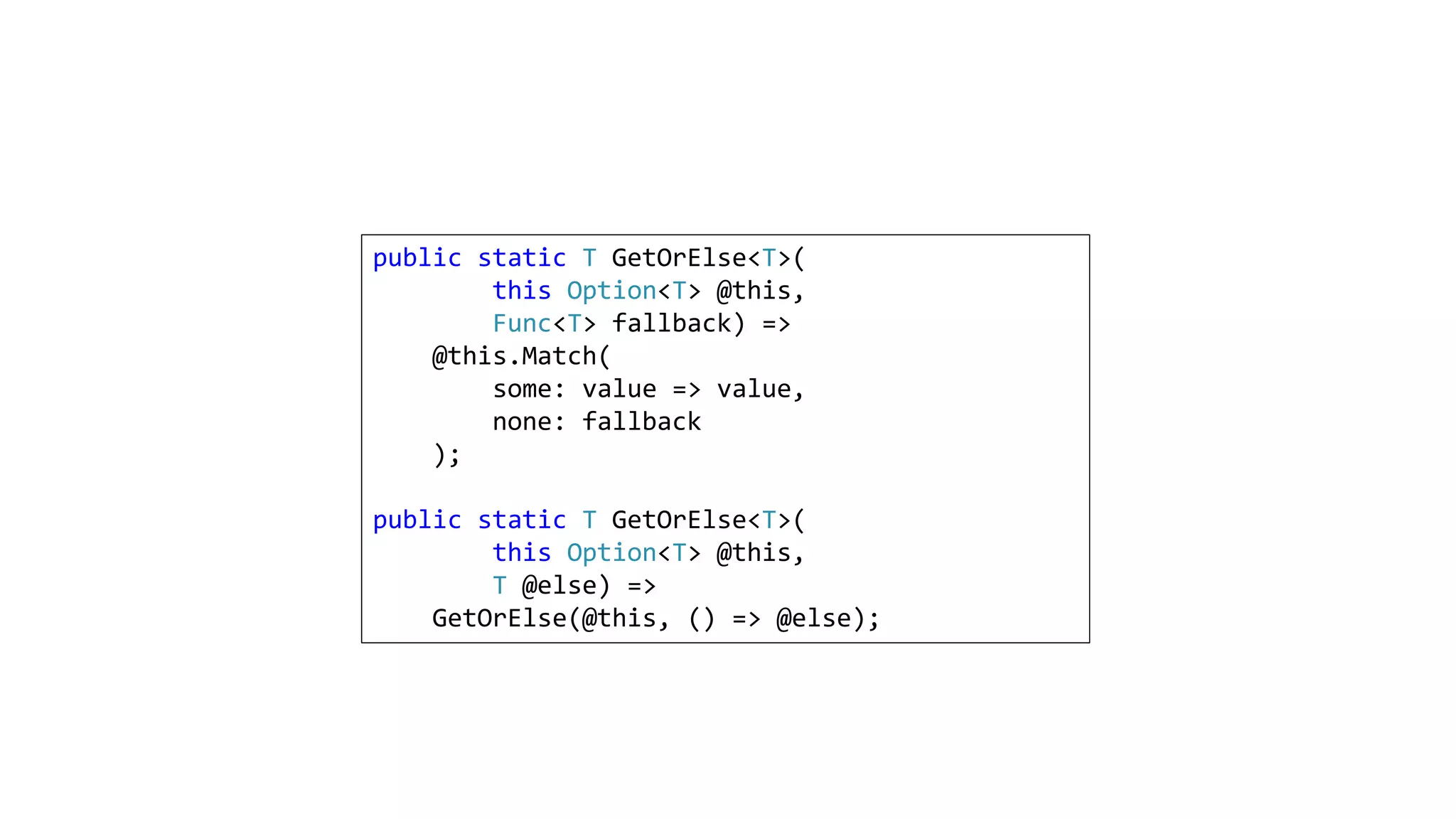 public static T GetOrElse<T>(
this Option<T> @this,
Func<T> fallback) =>
@this.Match(
some: value => value,
none: fallback
);
public static T GetOrElse<T>(
this Option<T> @this,
T @else) =>
GetOrElse(@this, () => @else);
 