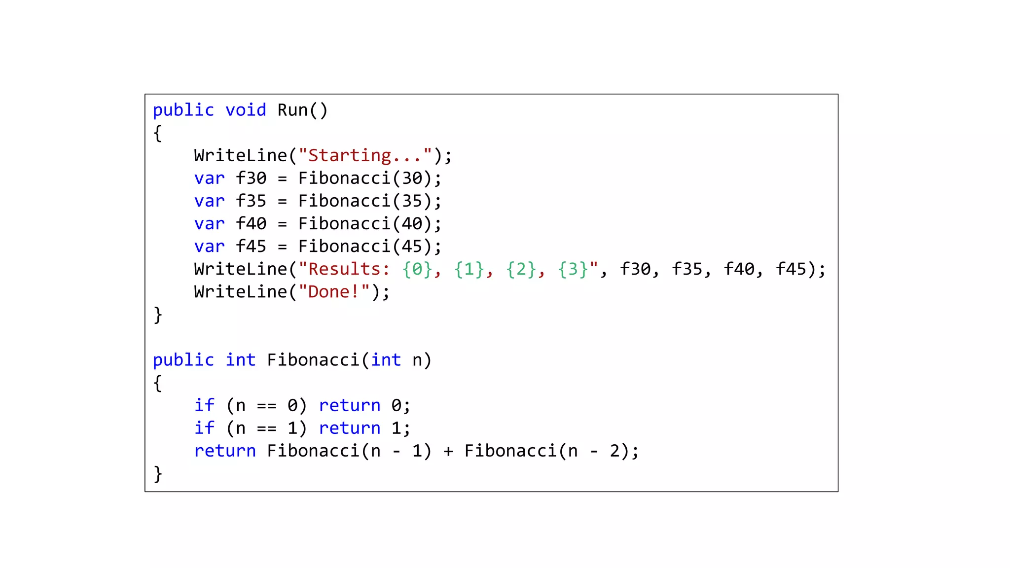 public void Run()
{
WriteLine("Starting...");
var f30 = Fibonacci(30);
var f35 = Fibonacci(35);
var f40 = Fibonacci(40);
var f45 = Fibonacci(45);
WriteLine("Results: {0}, {1}, {2}, {3}", f30, f35, f40, f45);
WriteLine("Done!");
}
public int Fibonacci(int n)
{
if (n == 0) return 0;
if (n == 1) return 1;
return Fibonacci(n - 1) + Fibonacci(n - 2);
}
 