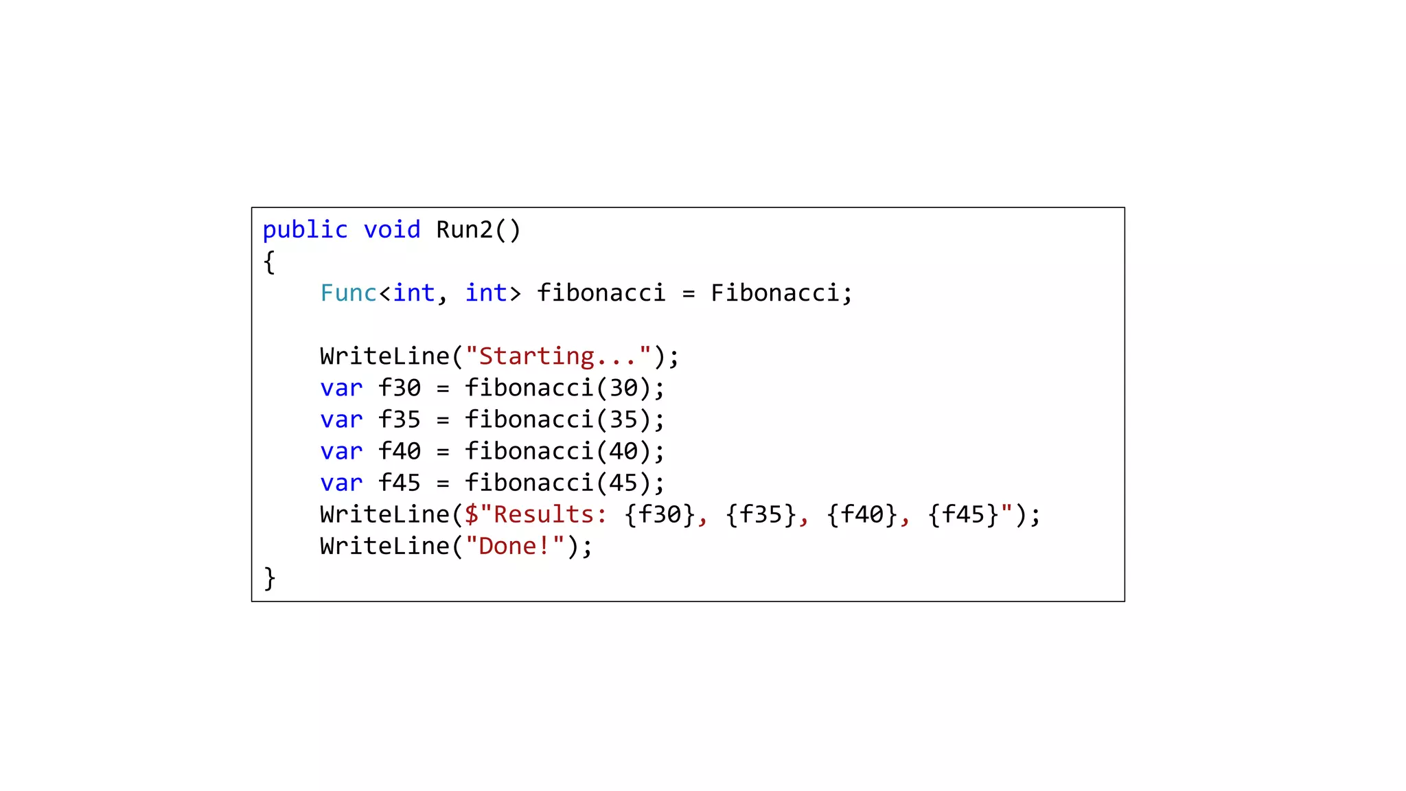 public void Run2()
{
Func<int, int> fibonacci = Fibonacci;
WriteLine("Starting...");
var f30 = fibonacci(30);
var f35 = fibonacci(35);
var f40 = fibonacci(40);
var f45 = fibonacci(45);
WriteLine($"Results: {f30}, {f35}, {f40}, {f45}");
WriteLine("Done!");
}
 