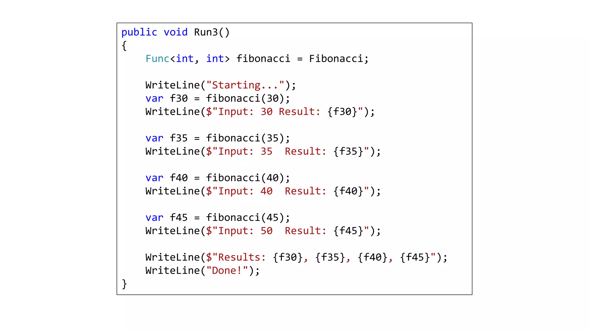 public void Run3()
{
Func<int, int> fibonacci = Fibonacci;
WriteLine("Starting...");
var f30 = fibonacci(30);
WriteLine($"Input: 30 Result: {f30}");
var f35 = fibonacci(35);
WriteLine($"Input: 35 Result: {f35}");
var f40 = fibonacci(40);
WriteLine($"Input: 40 Result: {f40}");
var f45 = fibonacci(45);
WriteLine($"Input: 50 Result: {f45}");
WriteLine($"Results: {f30}, {f35}, {f40}, {f45}");
WriteLine("Done!");
}
 