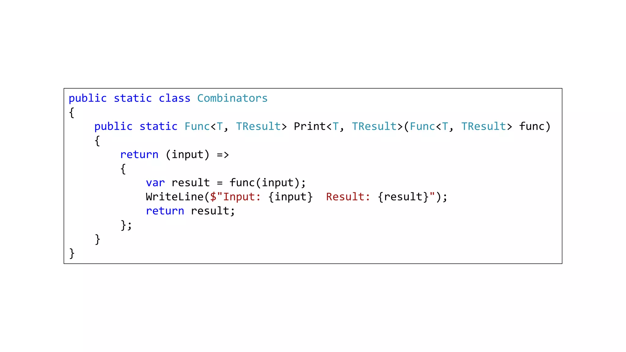 public static class Combinators
{
public static Func<T, TResult> Print<T, TResult>(Func<T, TResult> func)
{
return (input) =>
{
var result = func(input);
WriteLine($"Input: {input} Result: {result}");
return result;
};
}
}
 