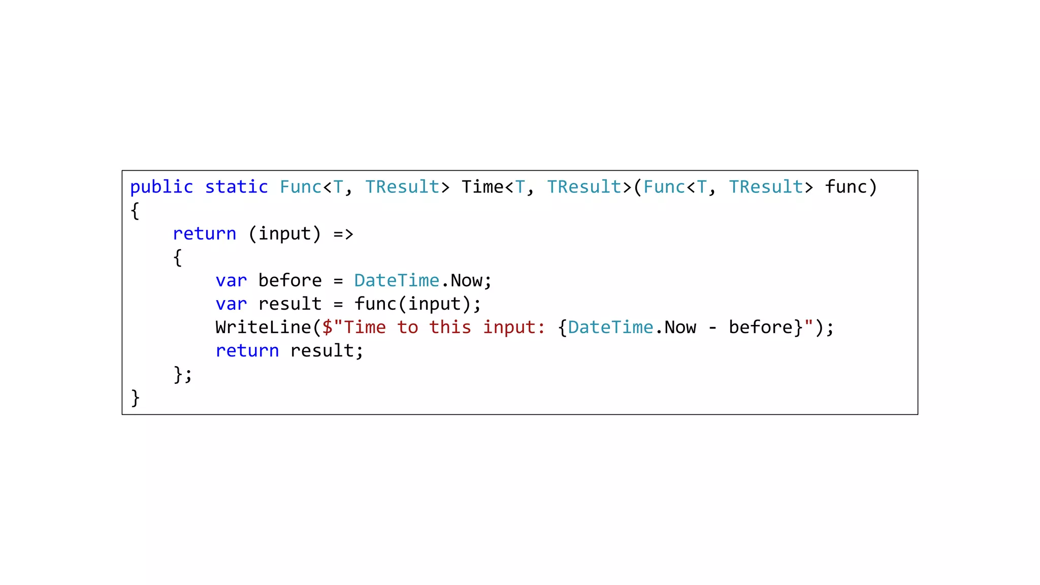 public static Func<T, TResult> Time<T, TResult>(Func<T, TResult> func)
{
return (input) =>
{
var before = DateTime.Now;
var result = func(input);
WriteLine($"Time to this input: {DateTime.Now - before}");
return result;
};
}
 