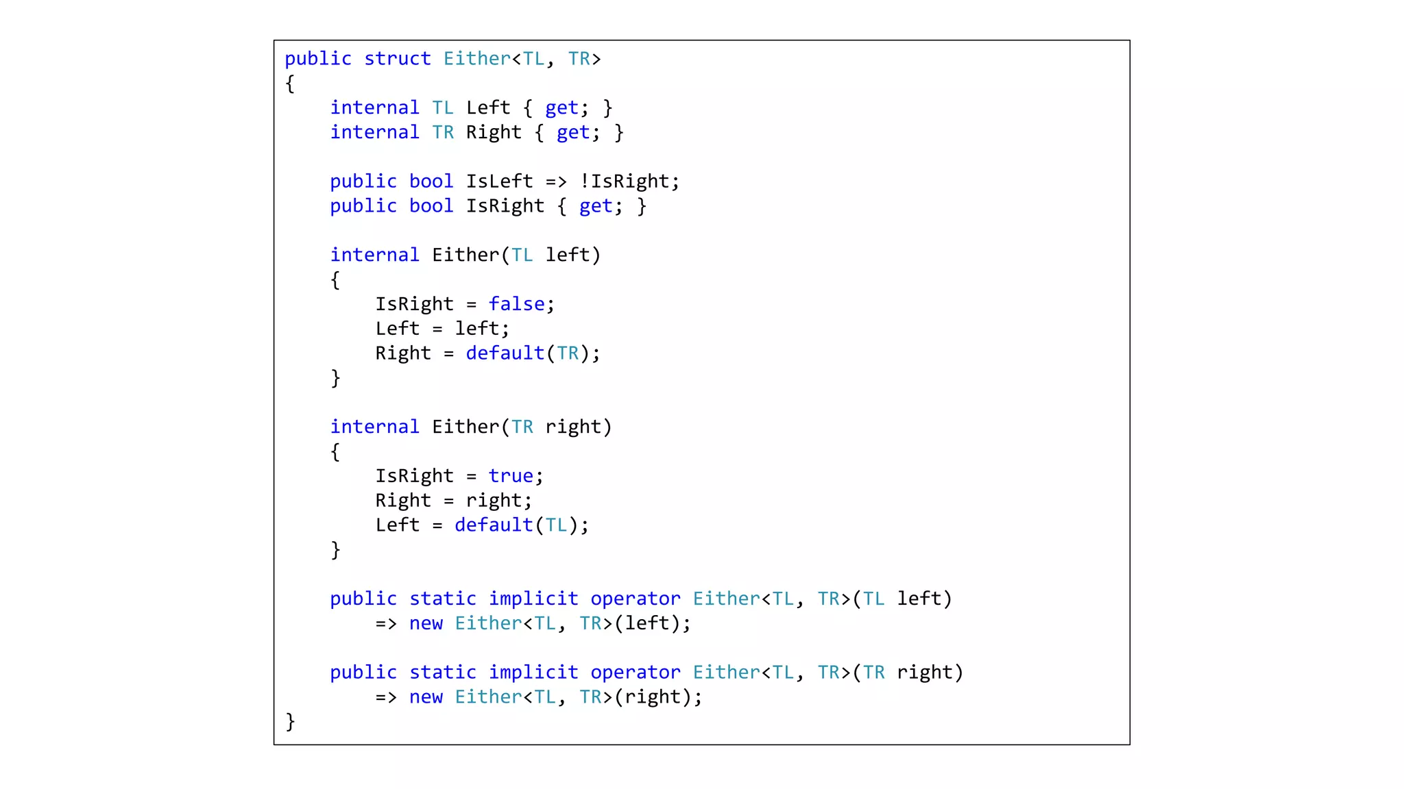 public struct Either<TL, TR>
{
internal TL Left { get; }
internal TR Right { get; }
public bool IsLeft => !IsRight;
public bool IsRight { get; }
internal Either(TL left)
{
IsRight = false;
Left = left;
Right = default(TR);
}
internal Either(TR right)
{
IsRight = true;
Right = right;
Left = default(TL);
}
public static implicit operator Either<TL, TR>(TL left)
=> new Either<TL, TR>(left);
public static implicit operator Either<TL, TR>(TR right)
=> new Either<TL, TR>(right);
}
 