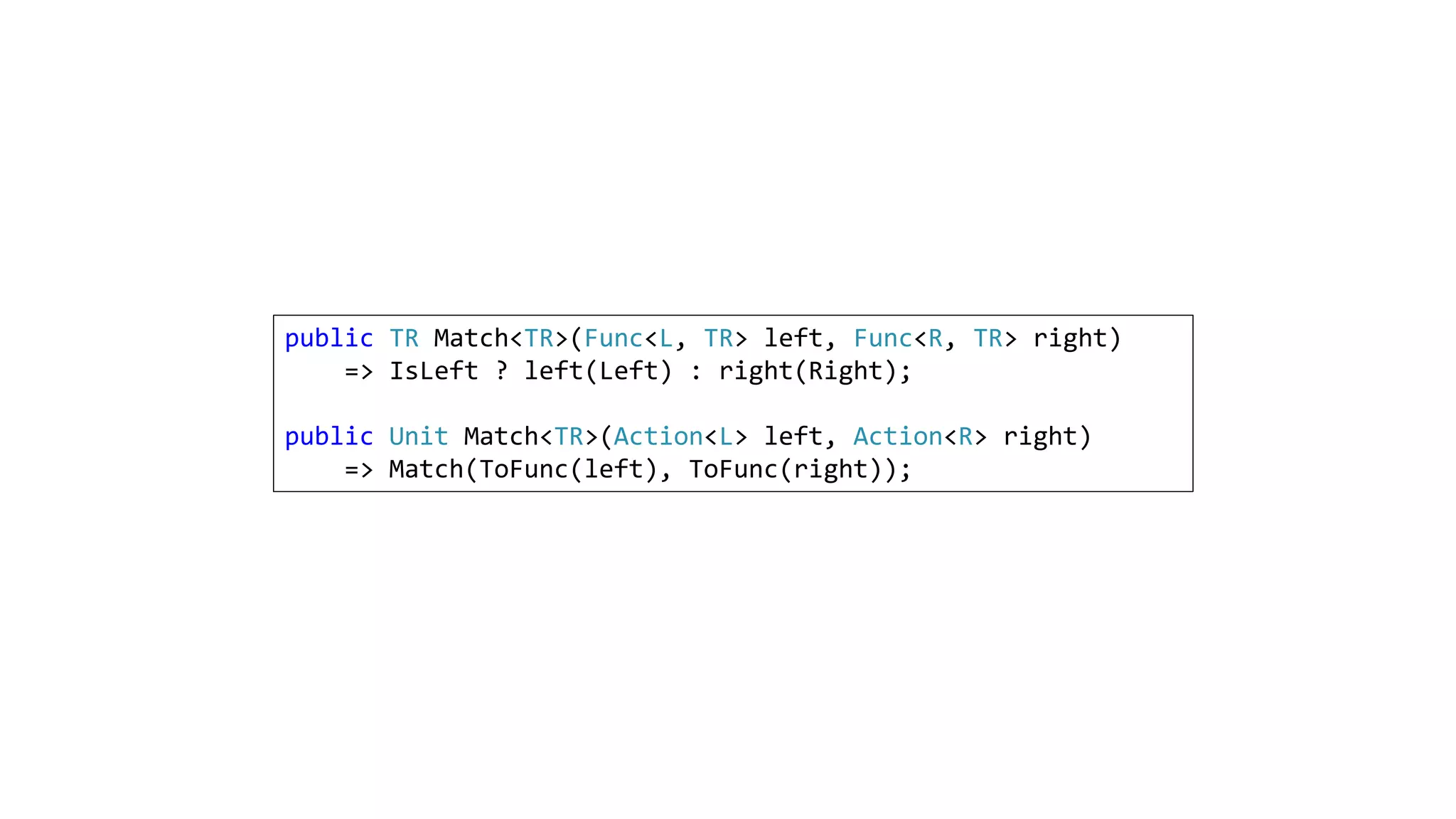 public TR Match<TR>(Func<L, TR> left, Func<R, TR> right)
=> IsLeft ? left(Left) : right(Right);
public Unit Match<TR>(Action<L> left, Action<R> right)
=> Match(ToFunc(left), ToFunc(right));
 