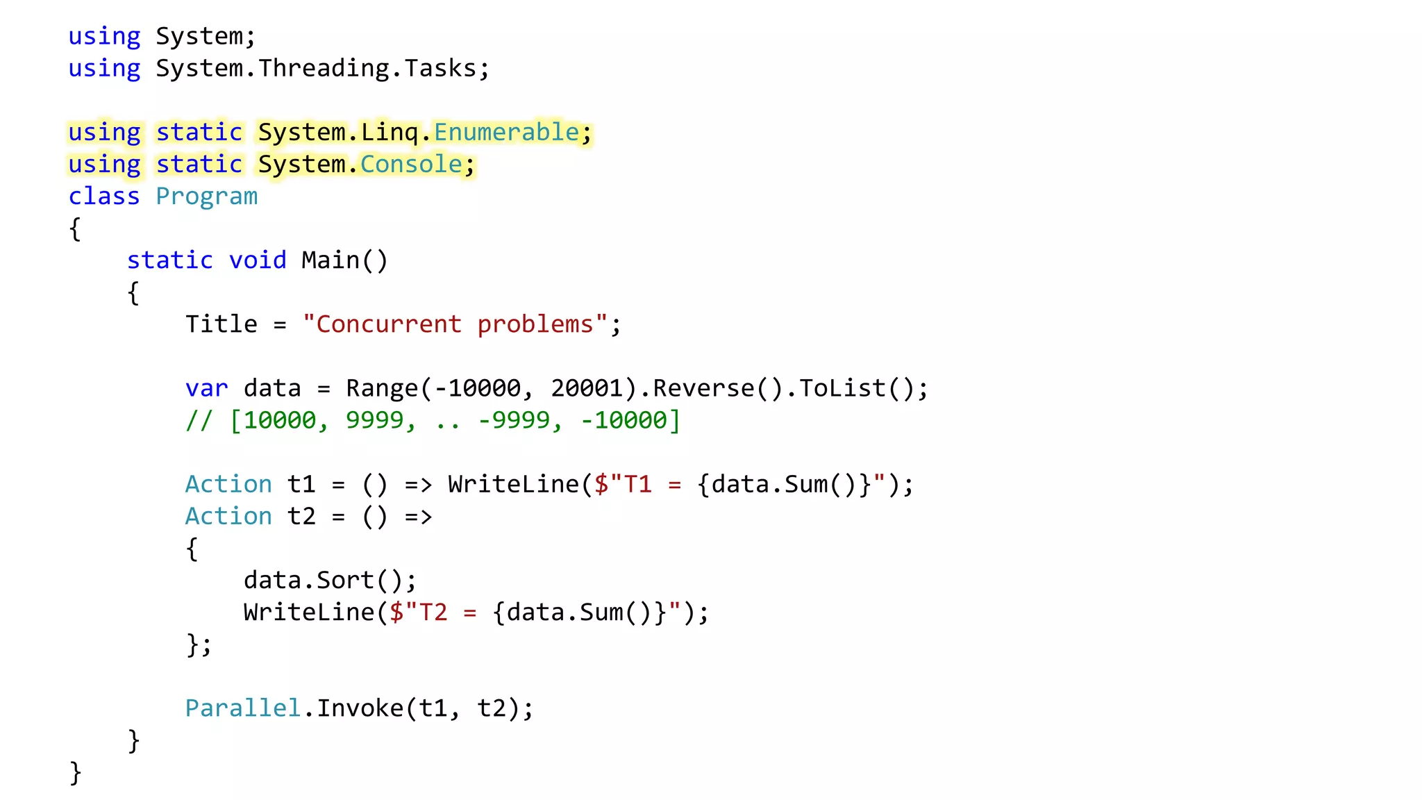using System;
using System.Threading.Tasks;
using static System.Linq.Enumerable;
using static System.Console;
class Program
{
static void Main()
{
Title = "Concurrent problems";
var data = Range(-10000, 20001).Reverse().ToList();
// [10000, 9999, .. -9999, -10000]
Action t1 = () => WriteLine($"T1 = {data.Sum()}");
Action t2 = () =>
{
data.Sort();
WriteLine($"T2 = {data.Sum()}");
};
Parallel.Invoke(t1, t2);
}
}
 