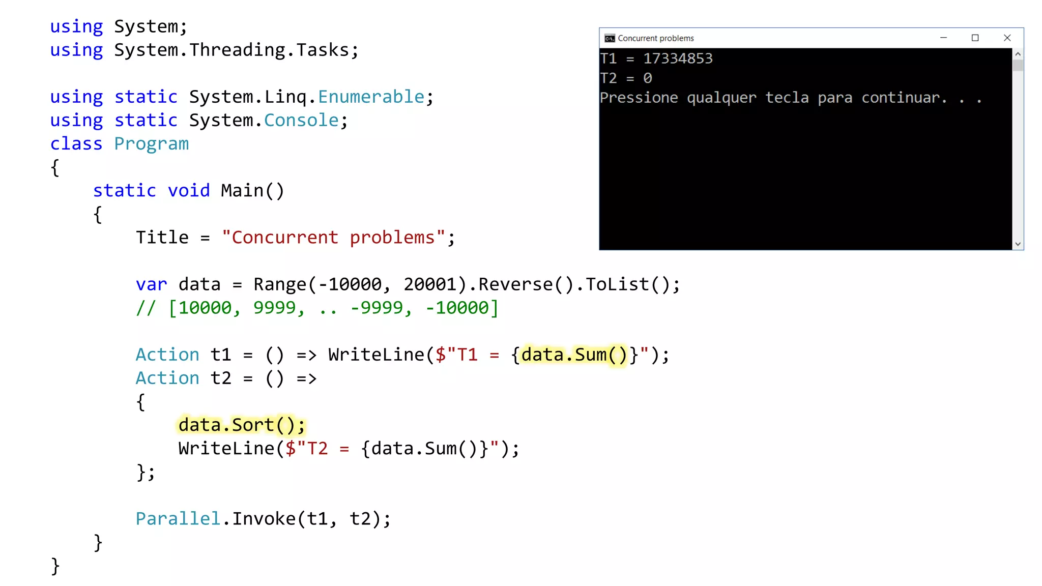 using System;
using System.Threading.Tasks;
using static System.Linq.Enumerable;
using static System.Console;
class Program
{
static void Main()
{
Title = "Concurrent problems";
var data = Range(-10000, 20001).Reverse().ToList();
// [10000, 9999, .. -9999, -10000]
Action t1 = () => WriteLine($"T1 = {data.Sum()}");
Action t2 = () =>
{
data.Sort();
WriteLine($"T2 = {data.Sum()}");
};
Parallel.Invoke(t1, t2);
}
}
 