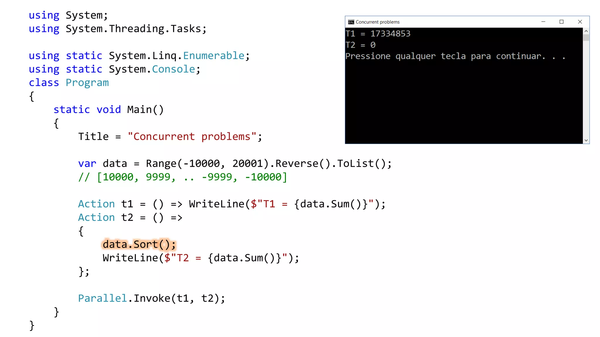 using System;
using System.Threading.Tasks;
using static System.Linq.Enumerable;
using static System.Console;
class Program
{
static void Main()
{
Title = "Concurrent problems";
var data = Range(-10000, 20001).Reverse().ToList();
// [10000, 9999, .. -9999, -10000]
Action t1 = () => WriteLine($"T1 = {data.Sum()}");
Action t2 = () =>
{
data.Sort();
WriteLine($"T2 = {data.Sum()}");
};
Parallel.Invoke(t1, t2);
}
}
 