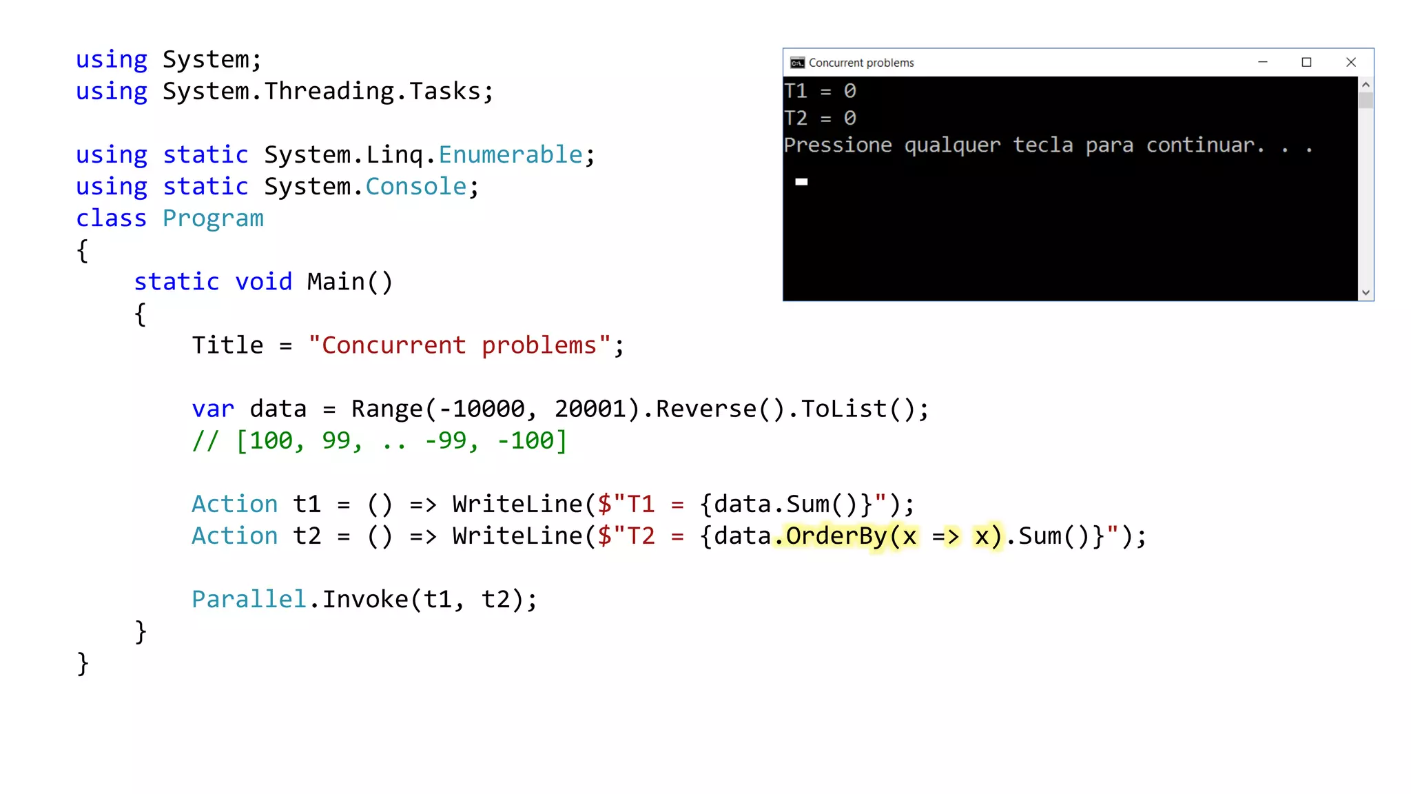using System;
using System.Threading.Tasks;
using static System.Linq.Enumerable;
using static System.Console;
class Program
{
static void Main()
{
Title = "Concurrent problems";
var data = Range(-10000, 20001).Reverse().ToList();
// [100, 99, .. -99, -100]
Action t1 = () => WriteLine($"T1 = {data.Sum()}");
Action t2 = () => WriteLine($"T2 = {data.OrderBy(x => x).Sum()}");
Parallel.Invoke(t1, t2);
}
}
 