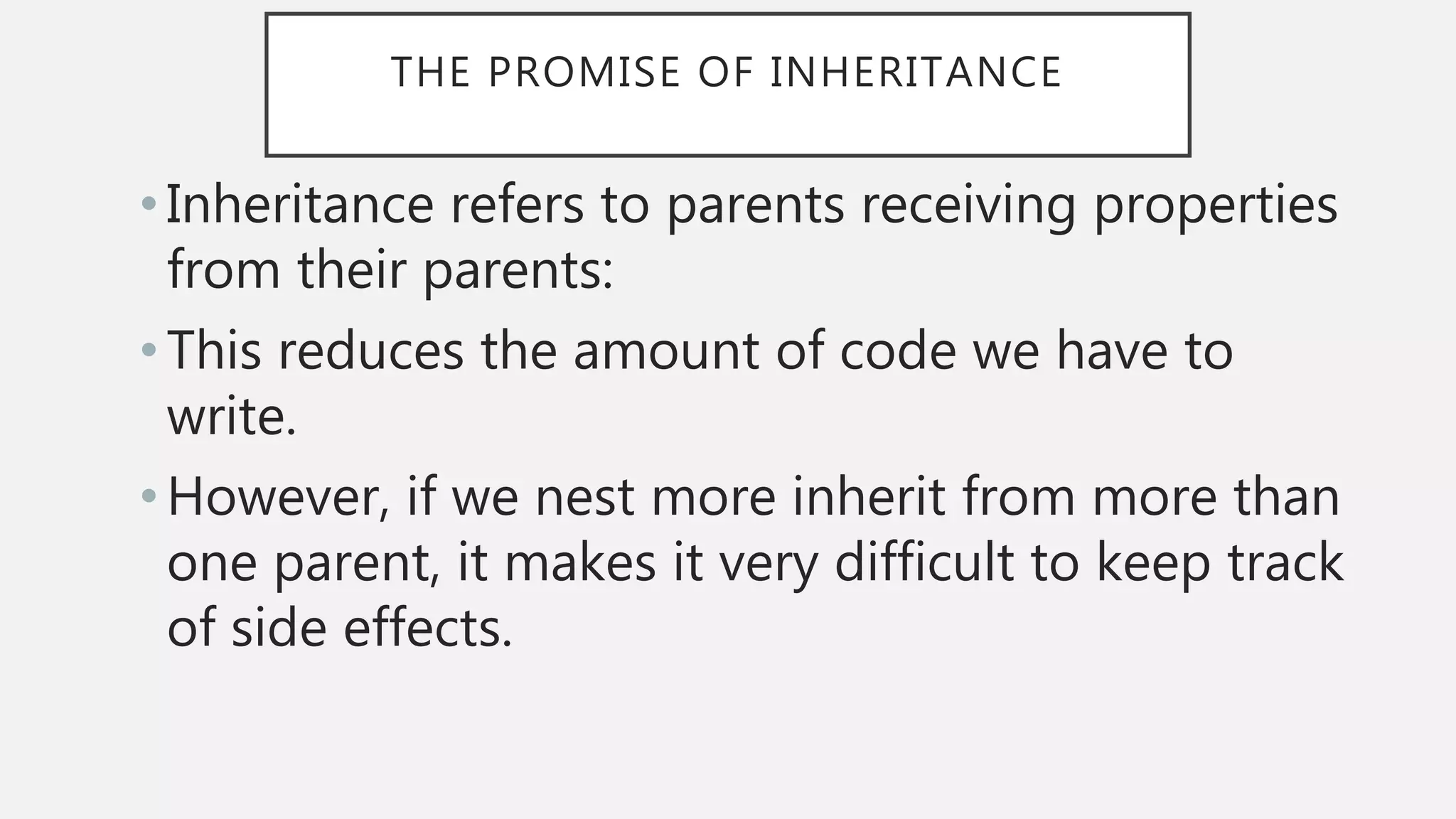 THE PROMISE OF INHERITANCE
• Inheritance refers to parents receiving properties
from their parents:
• This reduces the amount of code we have to
write.
•However, if we nest more inherit from more than
one parent, it makes it very difficult to keep track
of side effects.
 