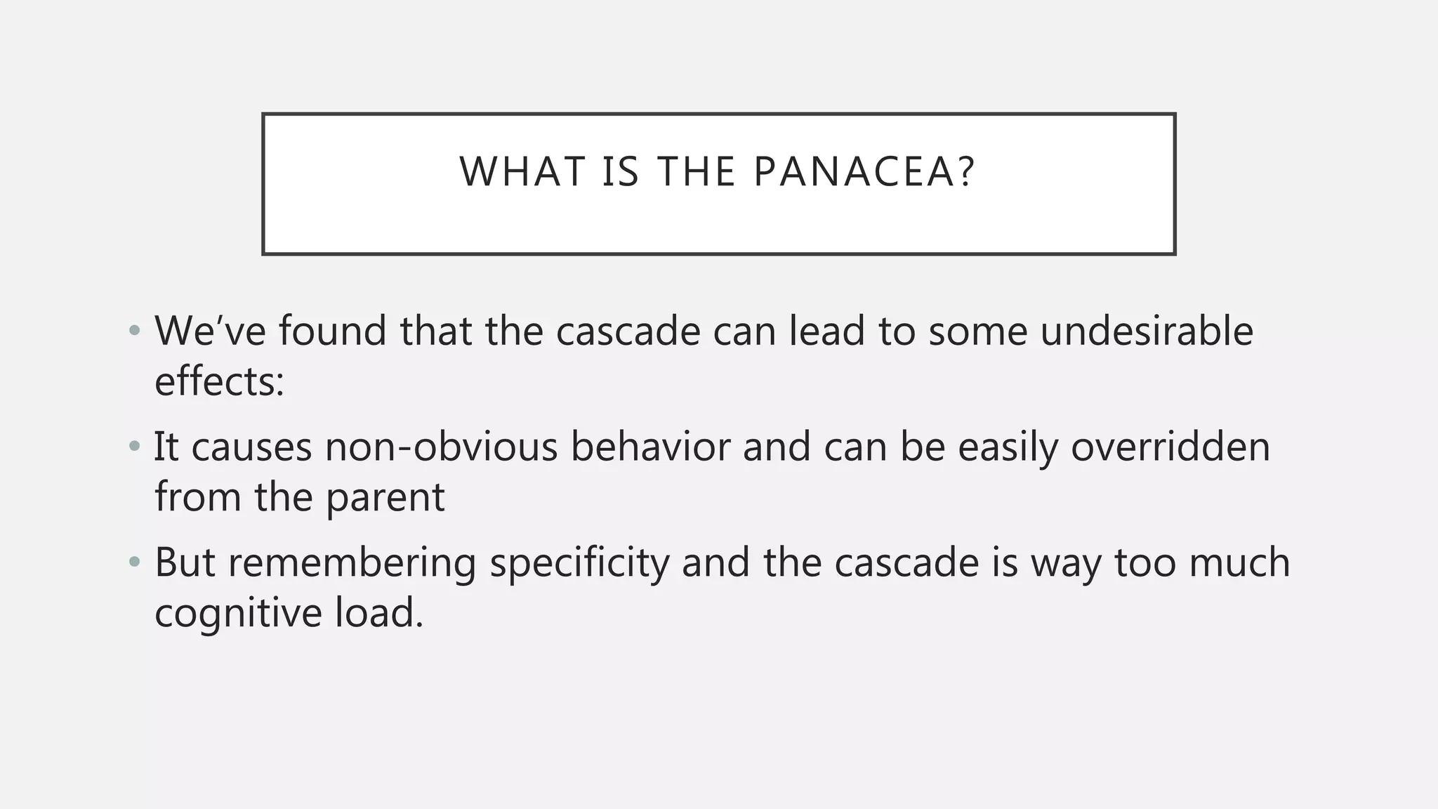 WHAT IS THE PANACEA?
• We’ve found that the cascade can lead to some undesirable
effects:
• It causes non-obvious behavior and can be easily overridden
from the parent
• But remembering specificity and the cascade is way too much
cognitive load.
 