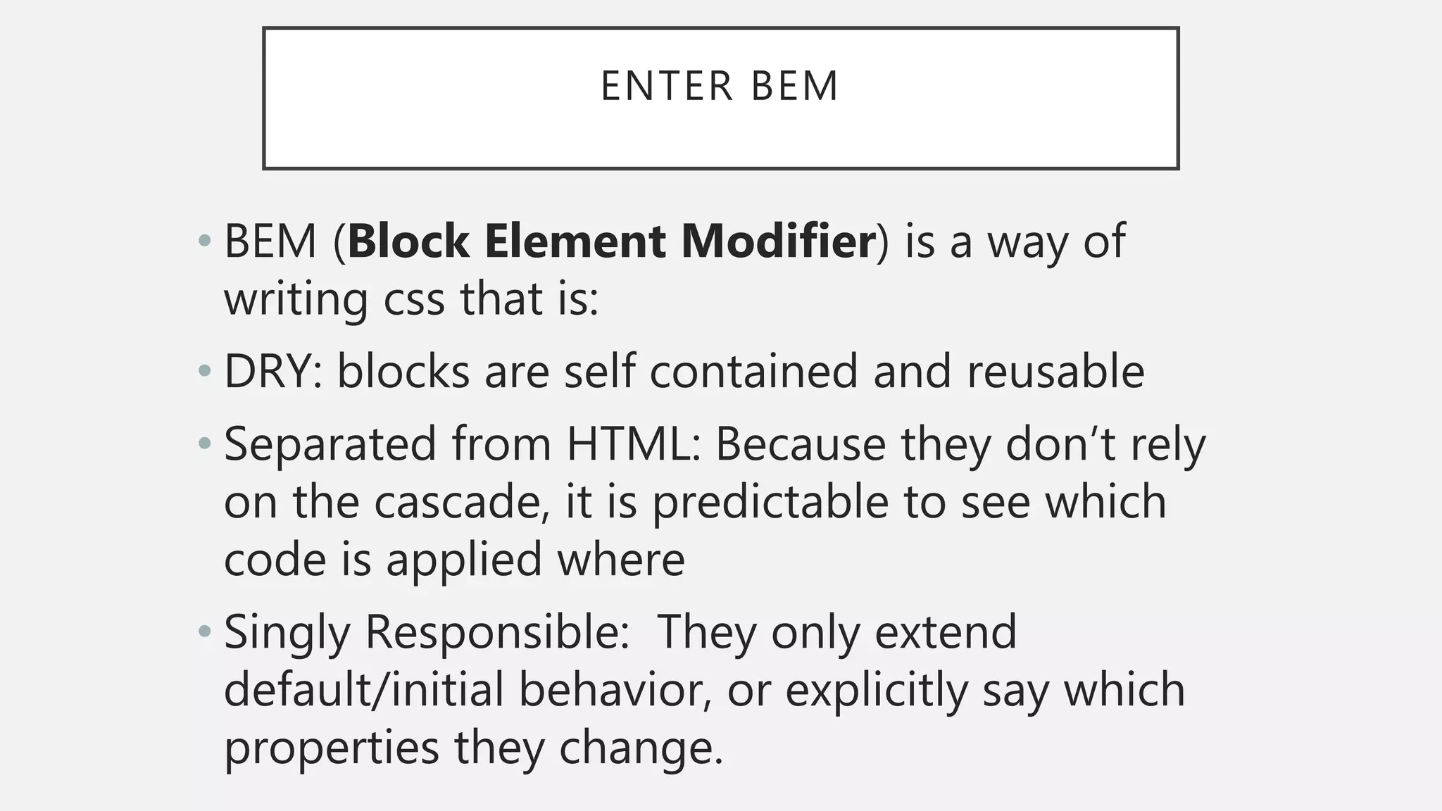 ENTER BEM
• BEM (Block Element Modifier) is a way of
writing css that is:
• DRY: blocks are self contained and reusable
• Separated from HTML: Because they don’t rely
on the cascade, it is predictable to see which
code is applied where
• Singly Responsible: They only extend
default/initial behavior, or explicitly say which
properties they change.
 