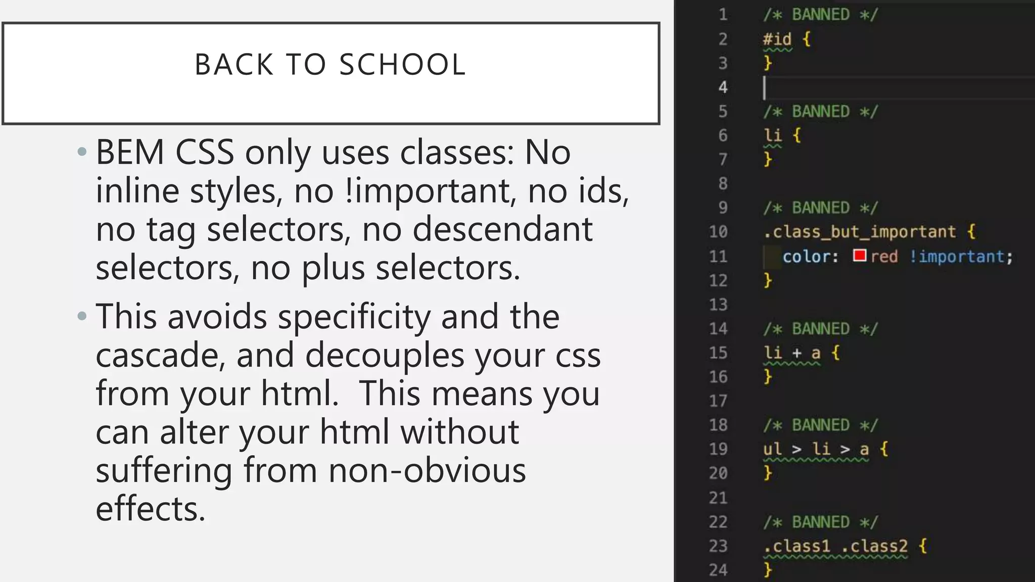 BACK TO SCHOOL
• BEM CSS only uses classes: No
inline styles, no !important, no ids,
no tag selectors, no descendant
selectors, no plus selectors.
• This avoids specificity and the
cascade, and decouples your css
from your html. This means you
can alter your html without
suffering from non-obvious
effects.
 