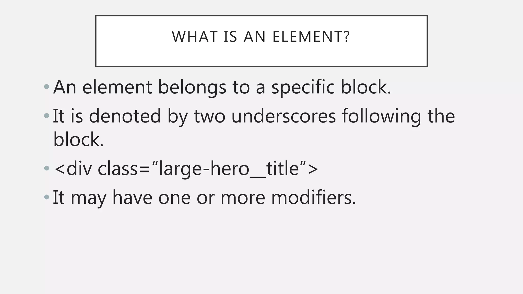 WHAT IS AN ELEMENT?
• An element belongs to a specific block.
• It is denoted by two underscores following the
block.
• <div class=“large-hero__title”>
• It may have one or more modifiers.
 