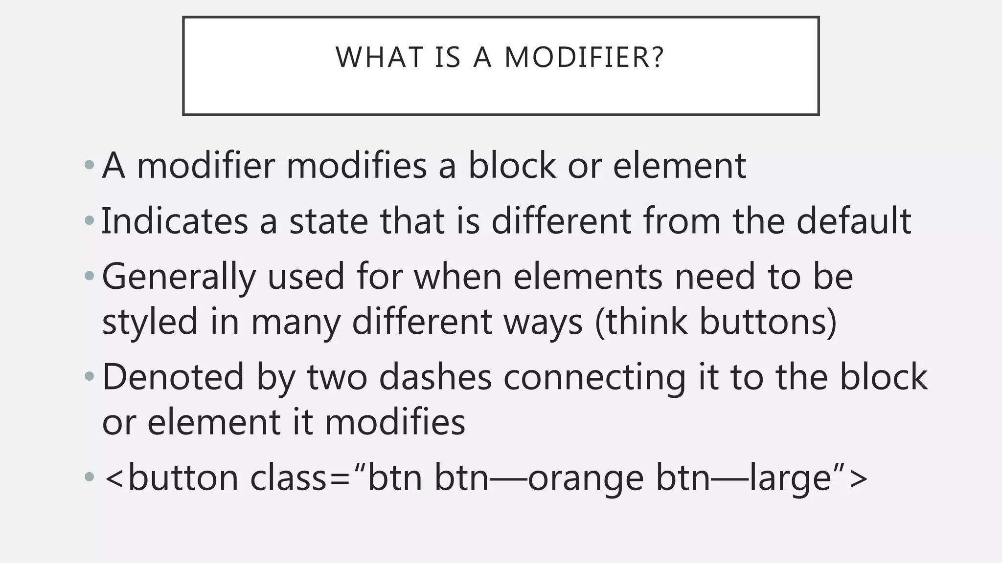 WHAT IS A MODIFIER?
• A modifier modifies a block or element
• Indicates a state that is different from the default
• Generally used for when elements need to be
styled in many different ways (think buttons)
• Denoted by two dashes connecting it to the block
or element it modifies
• <button class=“btn btn—orange btn—large”>
 
