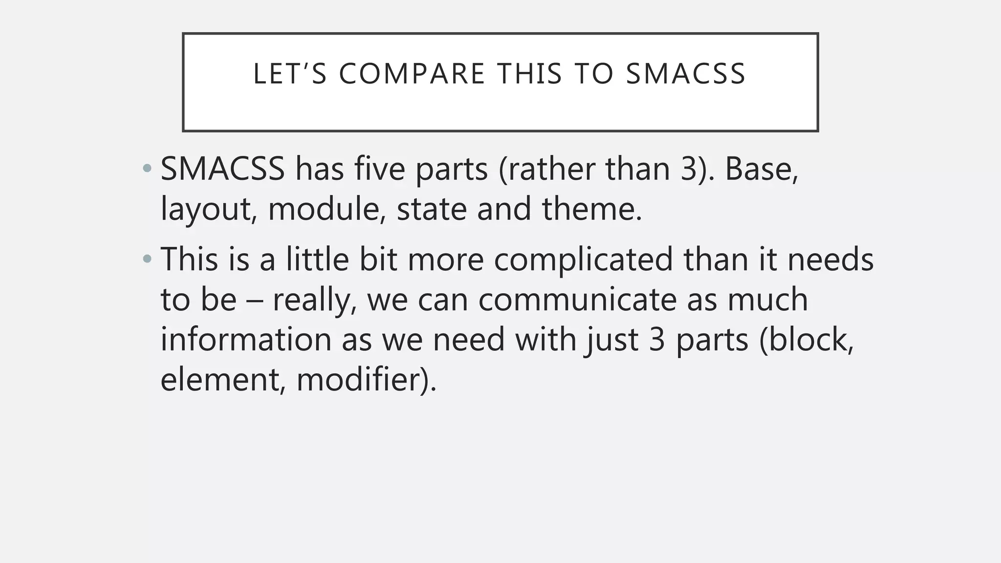 LET’S COMPARE THIS TO SMACSS
• SMACSS has five parts (rather than 3). Base,
layout, module, state and theme.
• This is a little bit more complicated than it needs
to be – really, we can communicate as much
information as we need with just 3 parts (block,
element, modifier).
 