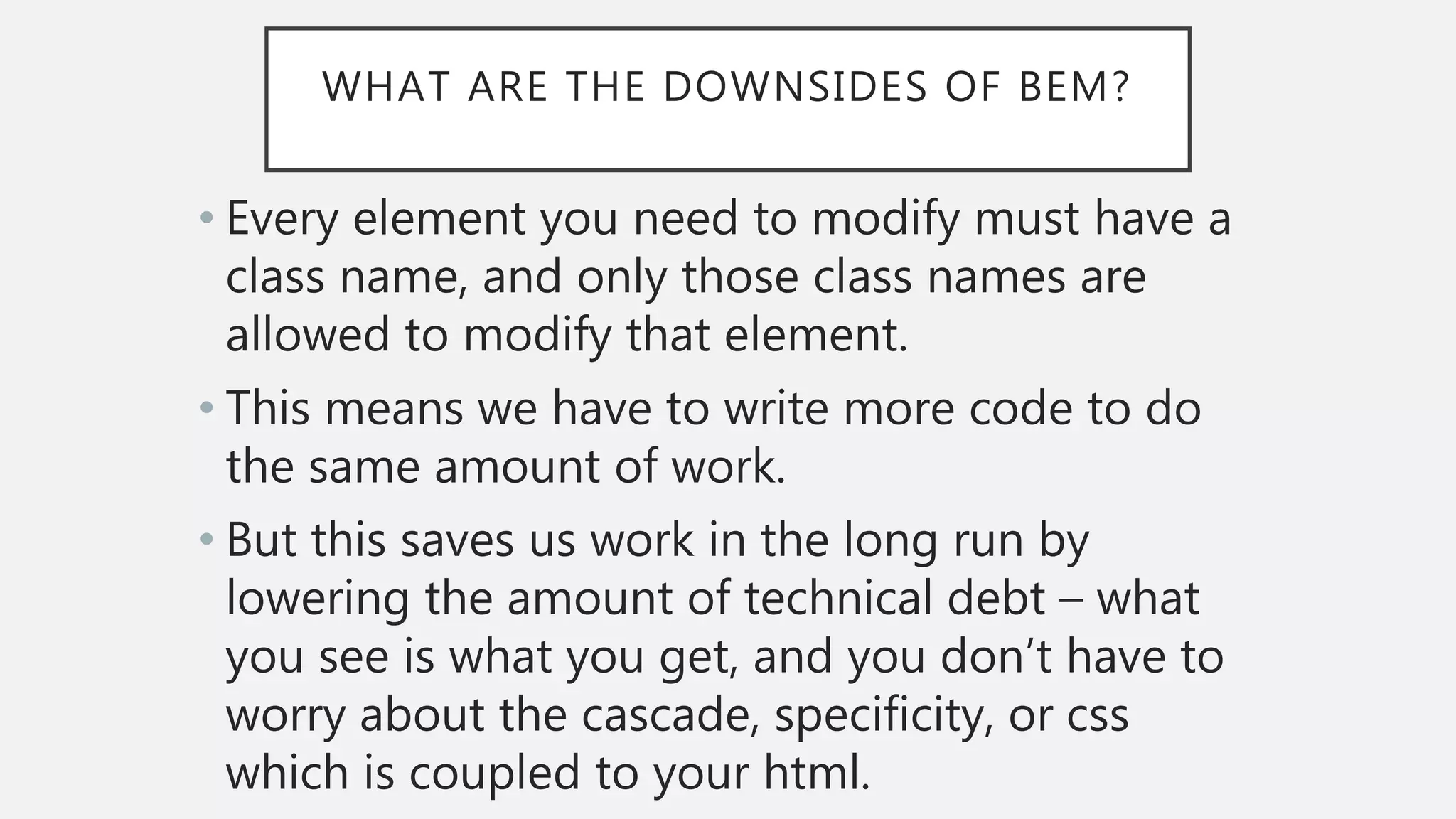 WHAT ARE THE DOWNSIDES OF BEM?
• Every element you need to modify must have a
class name, and only those class names are
allowed to modify that element.
• This means we have to write more code to do
the same amount of work.
• But this saves us work in the long run by
lowering the amount of technical debt – what
you see is what you get, and you don’t have to
worry about the cascade, specificity, or css
which is coupled to your html.
 