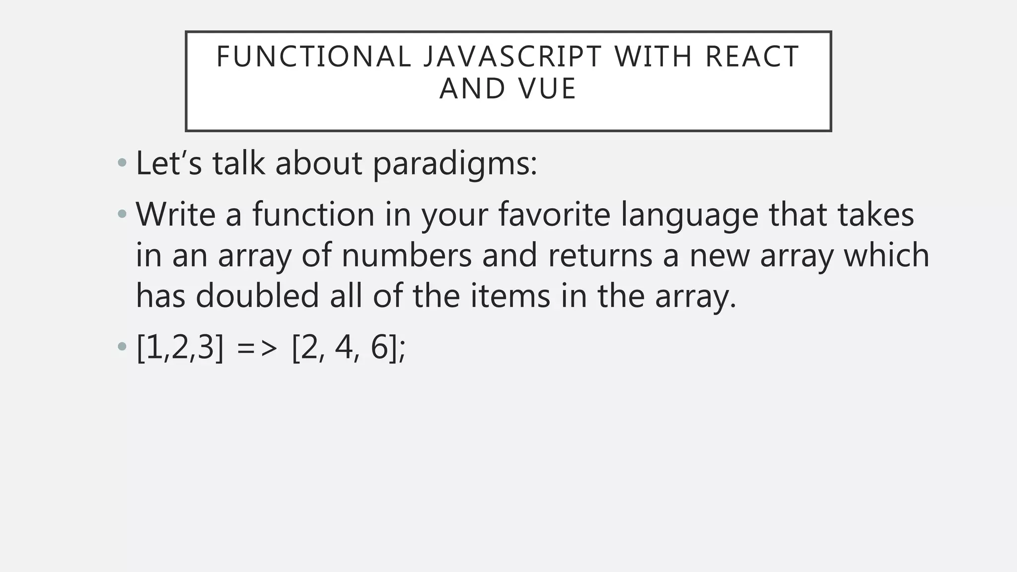 FUNCTIONAL JAVASCRIPT WITH REACT
AND VUE
• Let’s talk about paradigms:
• Write a function in your favorite language that takes
in an array of numbers and returns a new array which
has doubled all of the items in the array.
• [1,2,3] => [2, 4, 6];
 