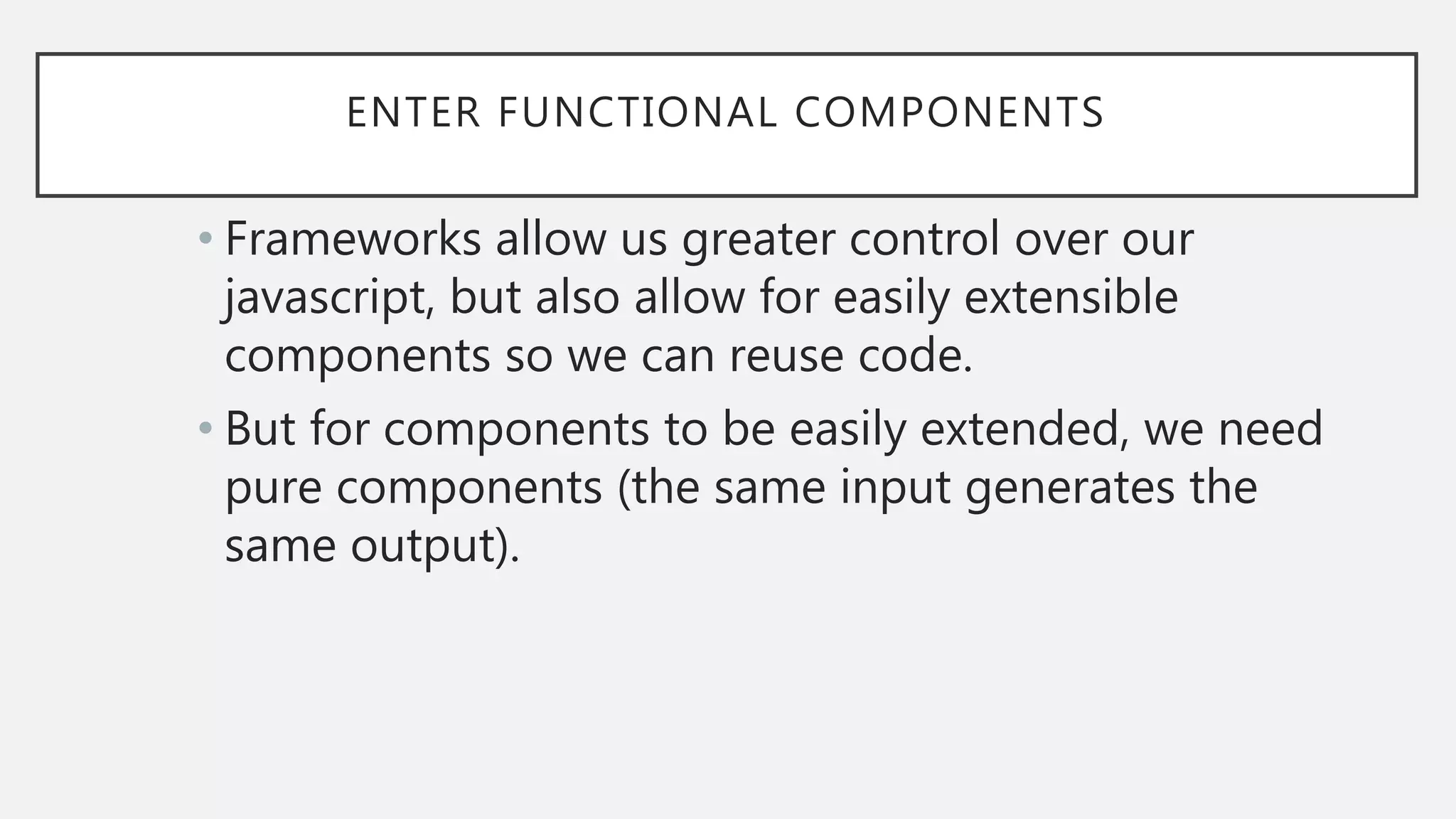 ENTER FUNCTIONAL COMPONENTS
• Frameworks allow us greater control over our
javascript, but also allow for easily extensible
components so we can reuse code.
• But for components to be easily extended, we need
pure components (the same input generates the
same output).
 