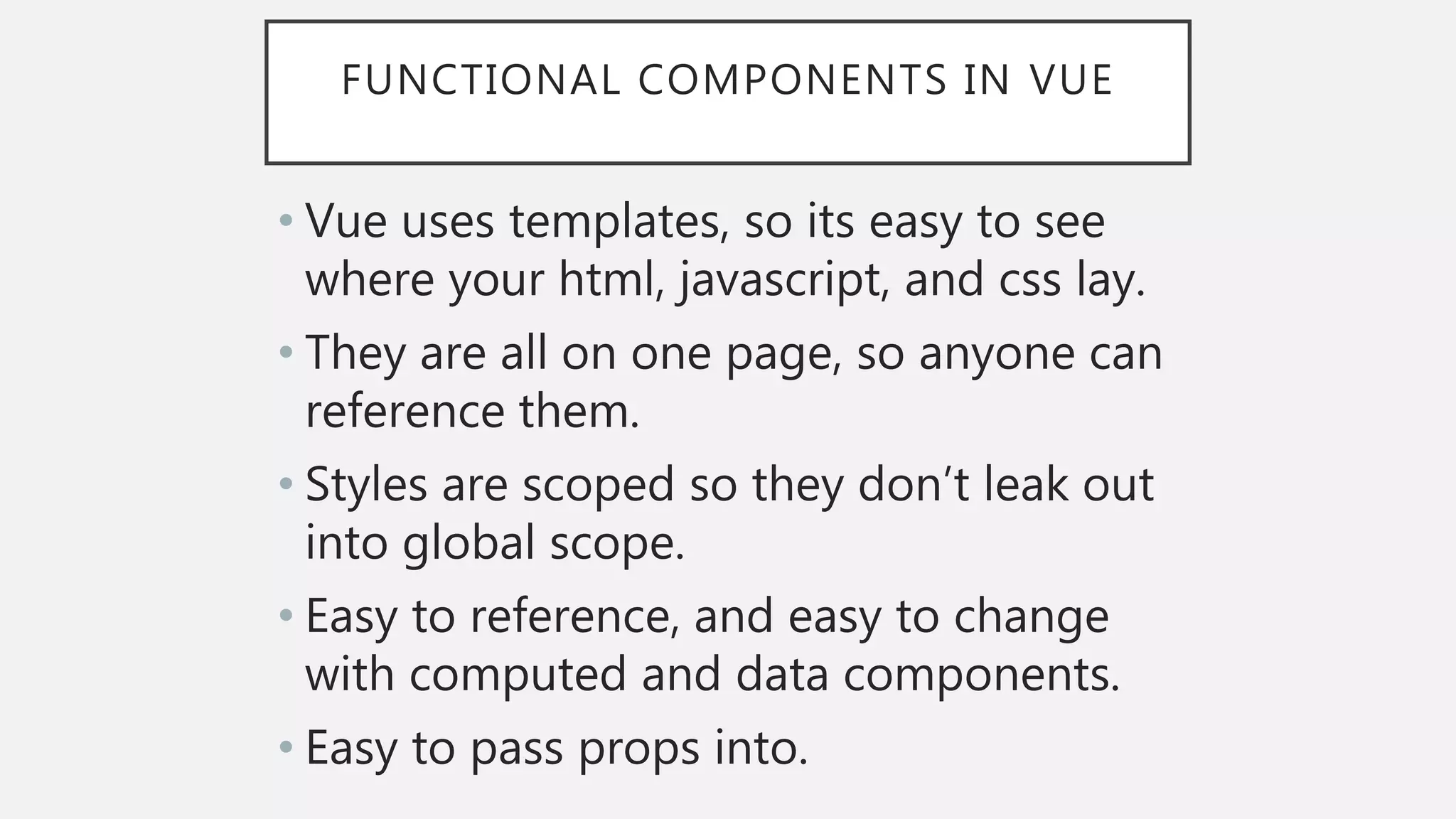 FUNCTIONAL COMPONENTS IN VUE
• Vue uses templates, so its easy to see
where your html, javascript, and css lay.
• They are all on one page, so anyone can
reference them.
• Styles are scoped so they don’t leak out
into global scope.
• Easy to reference, and easy to change
with computed and data components.
• Easy to pass props into.
 