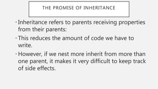 THE PROMISE OF INHERITANCE
• Inheritance refers to parents receiving properties
from their parents:
• This reduces the amount of code we have to
write.
•However, if we nest more inherit from more than
one parent, it makes it very difficult to keep track
of side effects.
 