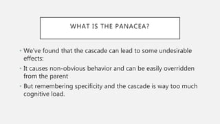 WHAT IS THE PANACEA?
• We’ve found that the cascade can lead to some undesirable
effects:
• It causes non-obvious behavior and can be easily overridden
from the parent
• But remembering specificity and the cascade is way too much
cognitive load.
 