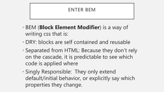 ENTER BEM
• BEM (Block Element Modifier) is a way of
writing css that is:
• DRY: blocks are self contained and reusable
• Separated from HTML: Because they don’t rely
on the cascade, it is predictable to see which
code is applied where
• Singly Responsible: They only extend
default/initial behavior, or explicitly say which
properties they change.
 