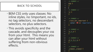 BACK TO SCHOOL
• BEM CSS only uses classes: No
inline styles, no !important, no ids,
no tag selectors, no descendant
selectors, no plus selectors.
• This avoids specificity and the
cascade, and decouples your css
from your html. This means you
can alter your html without
suffering from non-obvious
effects.
 