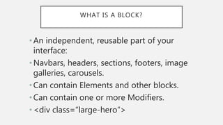 WHAT IS A BLOCK?
•An independent, reusable part of your
interface:
•Navbars, headers, sections, footers, image
galleries, carousels.
•Can contain Elements and other blocks.
•Can contain one or more Modifiers.
•<div class=“large-hero”>
 
