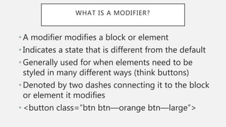 WHAT IS A MODIFIER?
• A modifier modifies a block or element
• Indicates a state that is different from the default
• Generally used for when elements need to be
styled in many different ways (think buttons)
• Denoted by two dashes connecting it to the block
or element it modifies
• <button class=“btn btn—orange btn—large”>
 