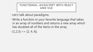 FUNCTIONAL JAVASCRIPT WITH REACT
AND VUE
• Let’s talk about paradigms:
• Write a function in your favorite language that takes
in an array of numbers and returns a new array which
has doubled all of the items in the array.
• [1,2,3] => [2, 4, 6];
 