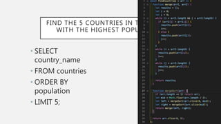 FIND THE 5 COUNTRIES IN THE WORLD
WITH THE HIGHEST POPULATION
• SELECT
country_name
• FROM countries
• ORDER BY
population
• LIMIT 5;
 