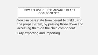 HOW TO USE CUSTOMIZABLE REACT
COMPONENTS
• You can pass state from parent to child using
the props system, by passing those down and
accessing them on the child component.
• Easy exporting and importing.
 