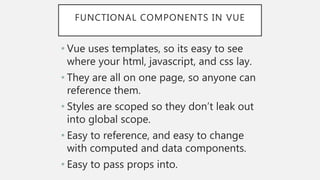FUNCTIONAL COMPONENTS IN VUE
• Vue uses templates, so its easy to see
where your html, javascript, and css lay.
• They are all on one page, so anyone can
reference them.
• Styles are scoped so they don’t leak out
into global scope.
• Easy to reference, and easy to change
with computed and data components.
• Easy to pass props into.
 