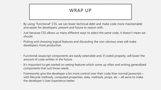 WRAP UP
• By using “functional” CSS, we can lower technical debt and make code more maintainable
and easier for developers, present and future to reason with.
• Just because CSS allows us many different ways to select the same code, it doesn’t mean we
should.
• Picking and choosing logical features and discarding the non-obvious ones will make
developers more productive.
• Functional Javascript components are easily extensible and, if coded properly, will lower the
amount of code written in the future.
• It’s important to get started on seeing features which come up often and writing generalized
components that suit those needs.
• Frameworks give the developer a lot more control over their code than normal javascript—
with lifecycle methods, computed properties, data, methods, props, etc – all serve to make
the developer’s User Experience better.
 