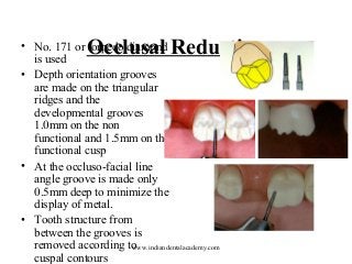 Occlusal Reduction

• No. 171 or torpedo diamond
is used
• Depth orientation grooves
are made on the triangular
ridges and the
developmental grooves
1.0mm on the non
functional and 1.5mm on the
functional cusp
• At the occluso-facial line
angle groove is made only
0.5mm deep to minimize the
display of metal.
• Tooth structure from
between the grooves is
removed according to
www.indiandentalacademy.com
cuspal contours

 