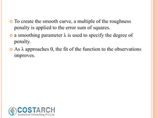 To create the smooth curve, a multiple of the roughness
penalty is applied to the error sum of squares.
 a smoothing parameter λ is used to specify the degree of
penalty.
 As λ approaches 0, the fit of the function to the observations
improves.


 