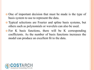 One of important decision that must be made is the type of
basis system to use to represent the data.
 Typical selections are Fourier and spline basis systems, but
others such as polynomials or wavelets can also be used.
 For K basis functions, there will be K corresponding
coefficients. As the number of basis functions increases the
model can produce an excellent fit to the data.


 