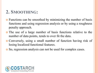 2. SMOOTHING:
Functions can be smoothed by minimizing the number of basis
functions and using regression analysis or by using a roughness
penalty approach.
 The use of a large number of basis functions relative to the
number of data points, tends to over fit the data.
 Conversely, using a small number of function having risk of
losing localized functional features.
 So, regression analysis can not be used for complex cases.


 