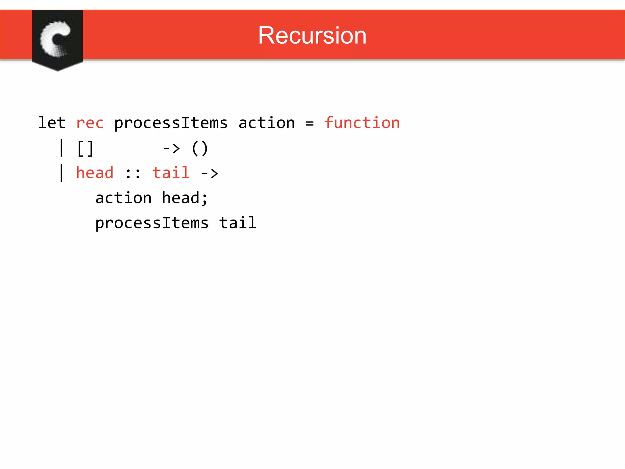 let rec processItems action = function
| [] -> ()
| head :: tail ->
action head;
processItems tail
Recursion
 