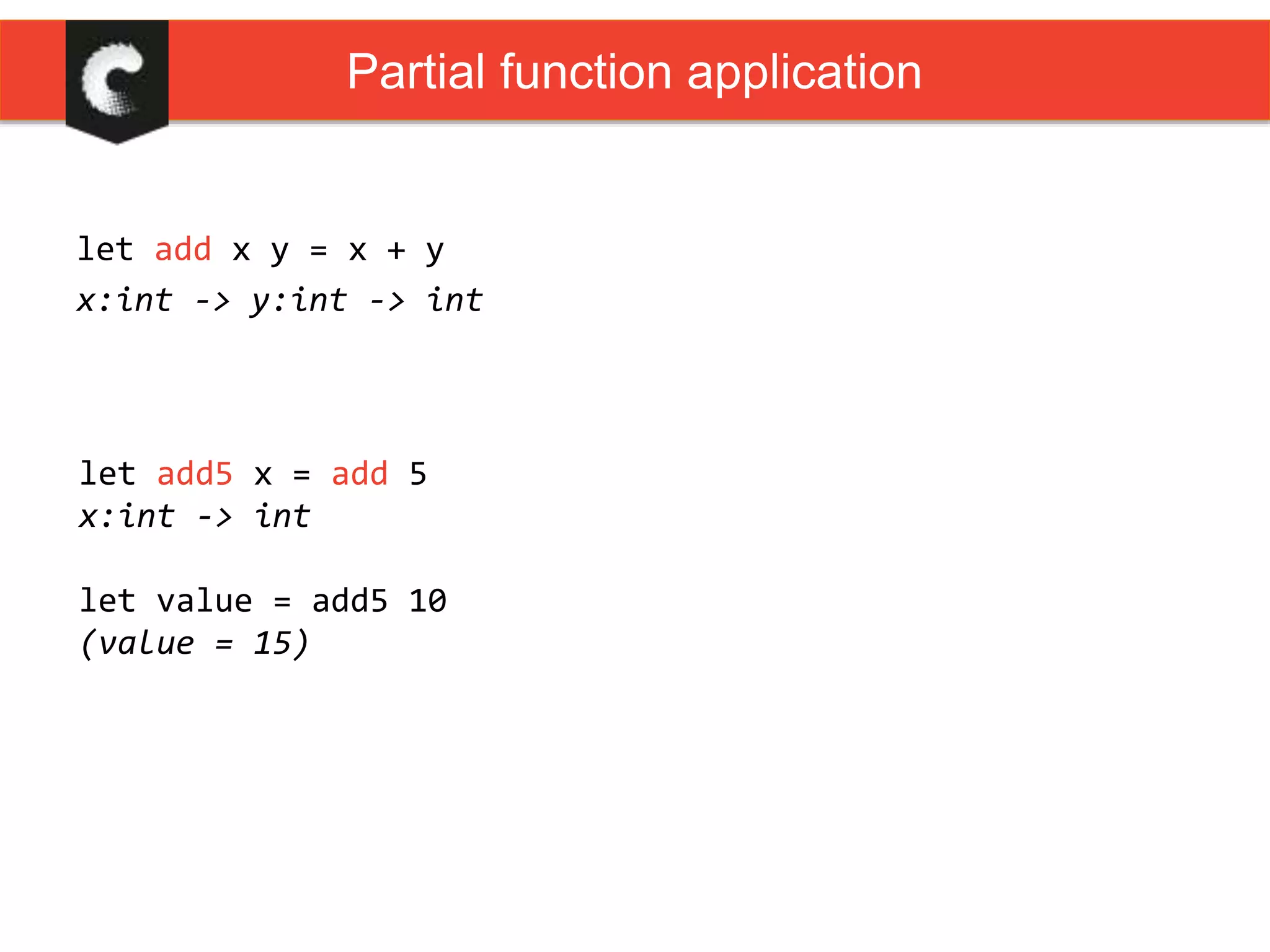 let add x y = x + y
x:int -> y:int -> int
Partial function application
let add5 x = add 5
x:int -> int
let value = add5 10
(value = 15)
 