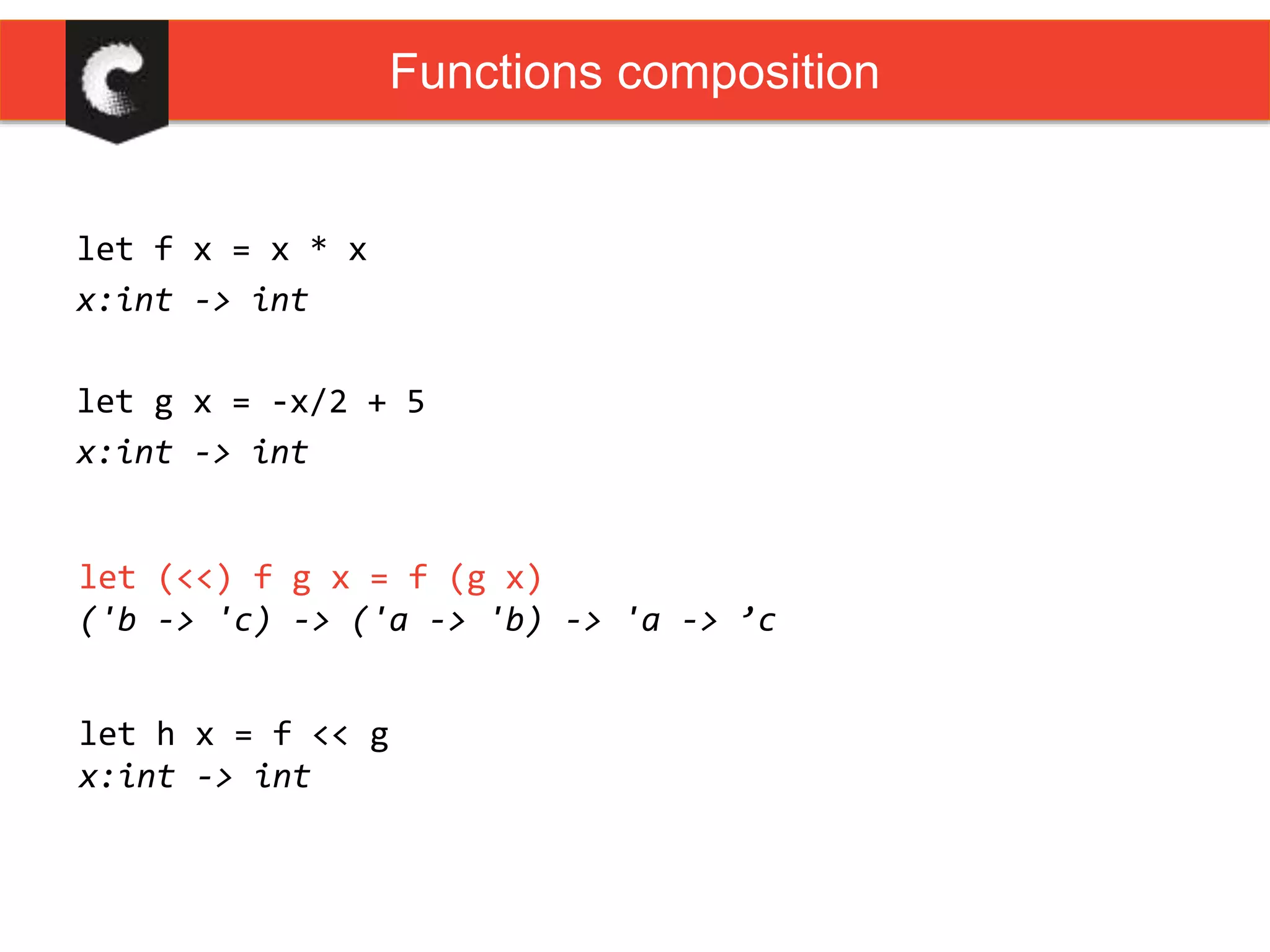 let f x = x * x
x:int -> int
let g x = -x/2 + 5
x:int -> int
Functions composition
let (<<) f g x = f (g x)
('b -> 'c) -> ('a -> 'b) -> 'a -> ’c
let h x = f << g
x:int -> int
 