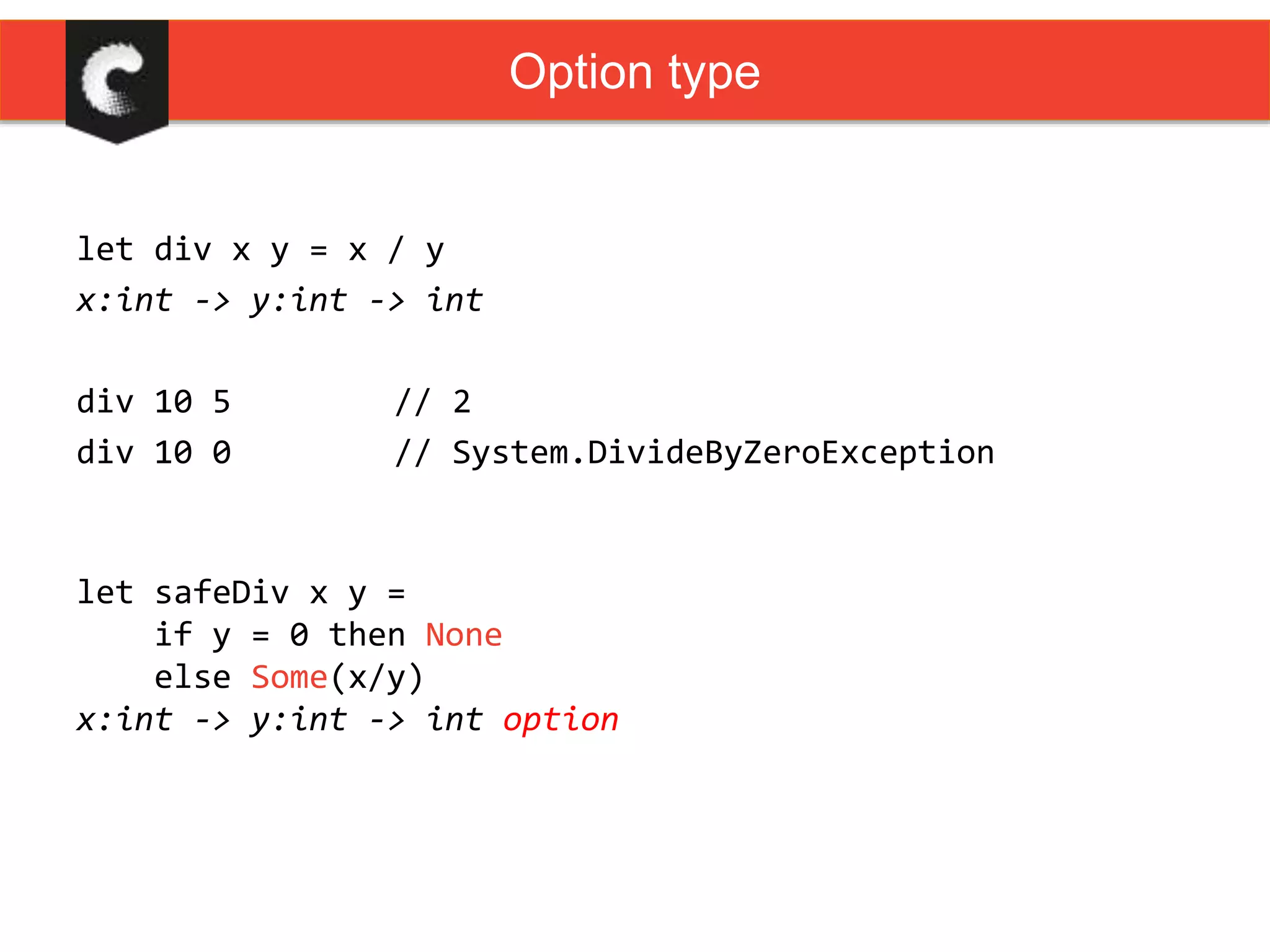 let div x y = x / y
x:int -> y:int -> int
div 10 5 // 2
div 10 0 // System.DivideByZeroException
Option type
let safeDiv x y =
if y = 0 then None
else Some(x/y)
x:int -> y:int -> int option
 