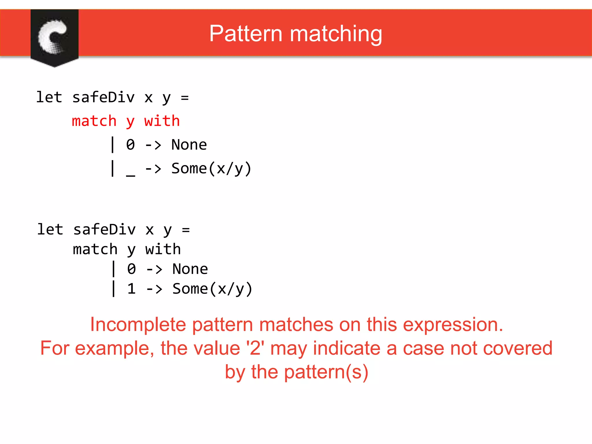 let safeDiv x y =
match y with
| 0 -> None
| _ -> Some(x/y)
Pattern matching
let safeDiv x y =
match y with
| 0 -> None
| 1 -> Some(x/y)
Incomplete pattern matches on this expression.
For example, the value '2' may indicate a case not covered
by the pattern(s)
 