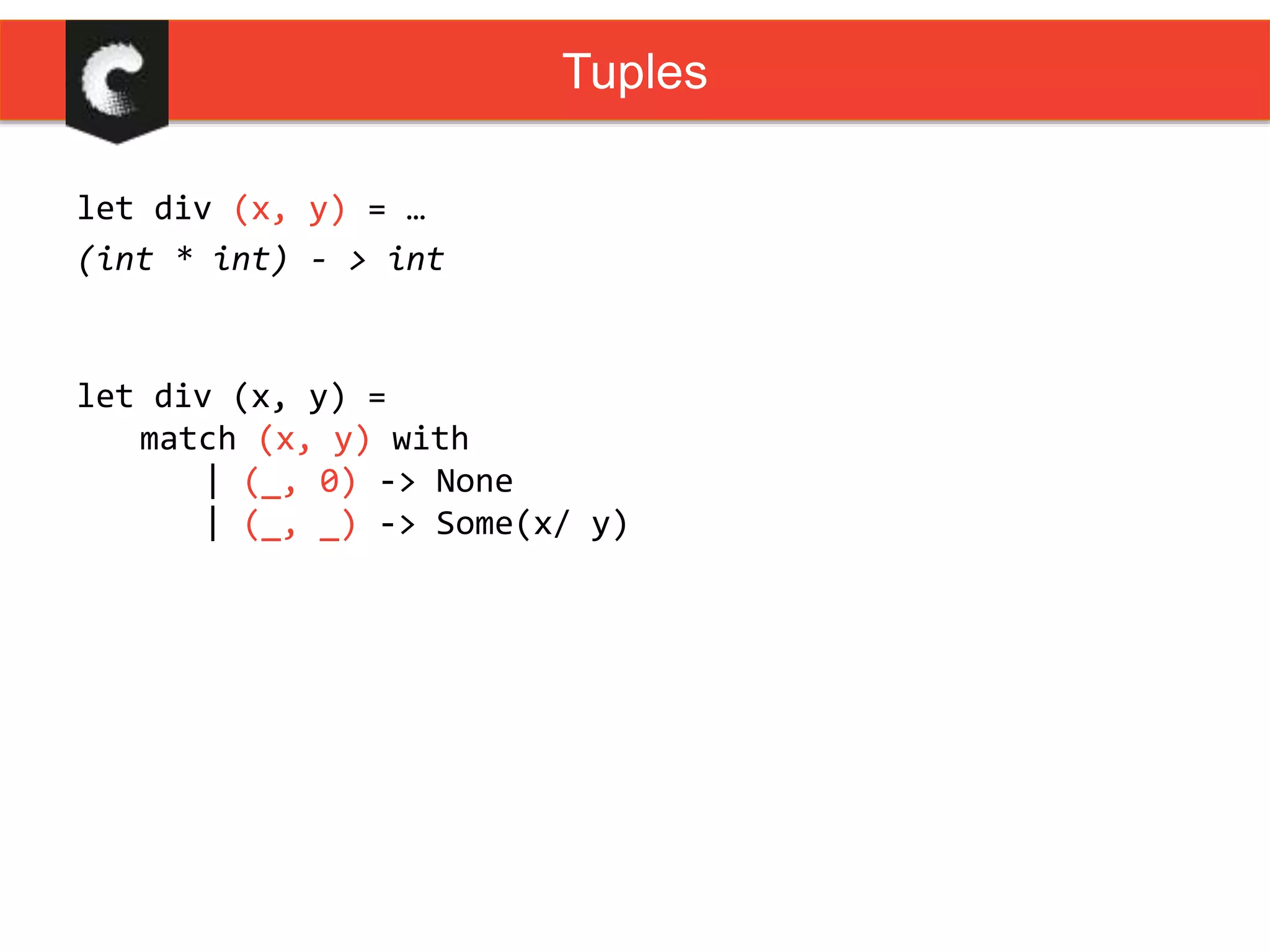 let div (x, y) = …
(int * int) - > int
Tuples
let div (x, y) =
match (x, y) with
| (_, 0) -> None
| (_, _) -> Some(x/ y)
 