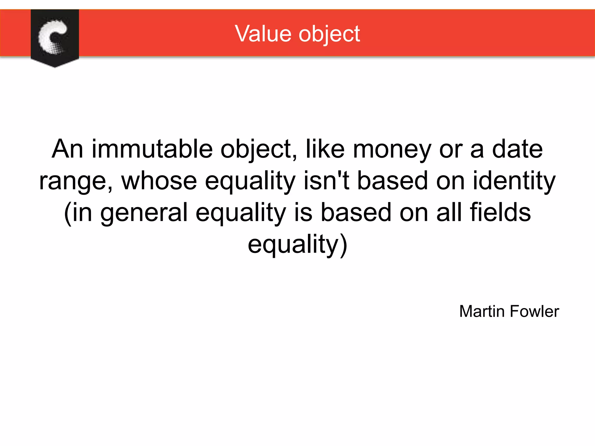 Value object
An immutable object, like money or a date
range, whose equality isn't based on identity
(in general equality is based on all fields
equality)
Martin Fowler
 